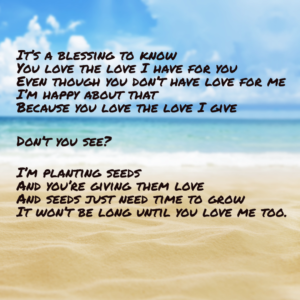 Prose typed on an image of a sandy beach. It reads, "It's a blessing to know you love the love I have for you, even though you dont' have love for me. I am happy about that, because you love the love I give. Don't you see? I'm planting seeds and you're giving them love, and seeds just need time to grow. It won't be long until you love me too. "