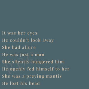 A poem: It was her eyes He couldn’t look away She had allure He was just a man She silently hungered him He openly fed himself to her She was a preying mantis He lost his head